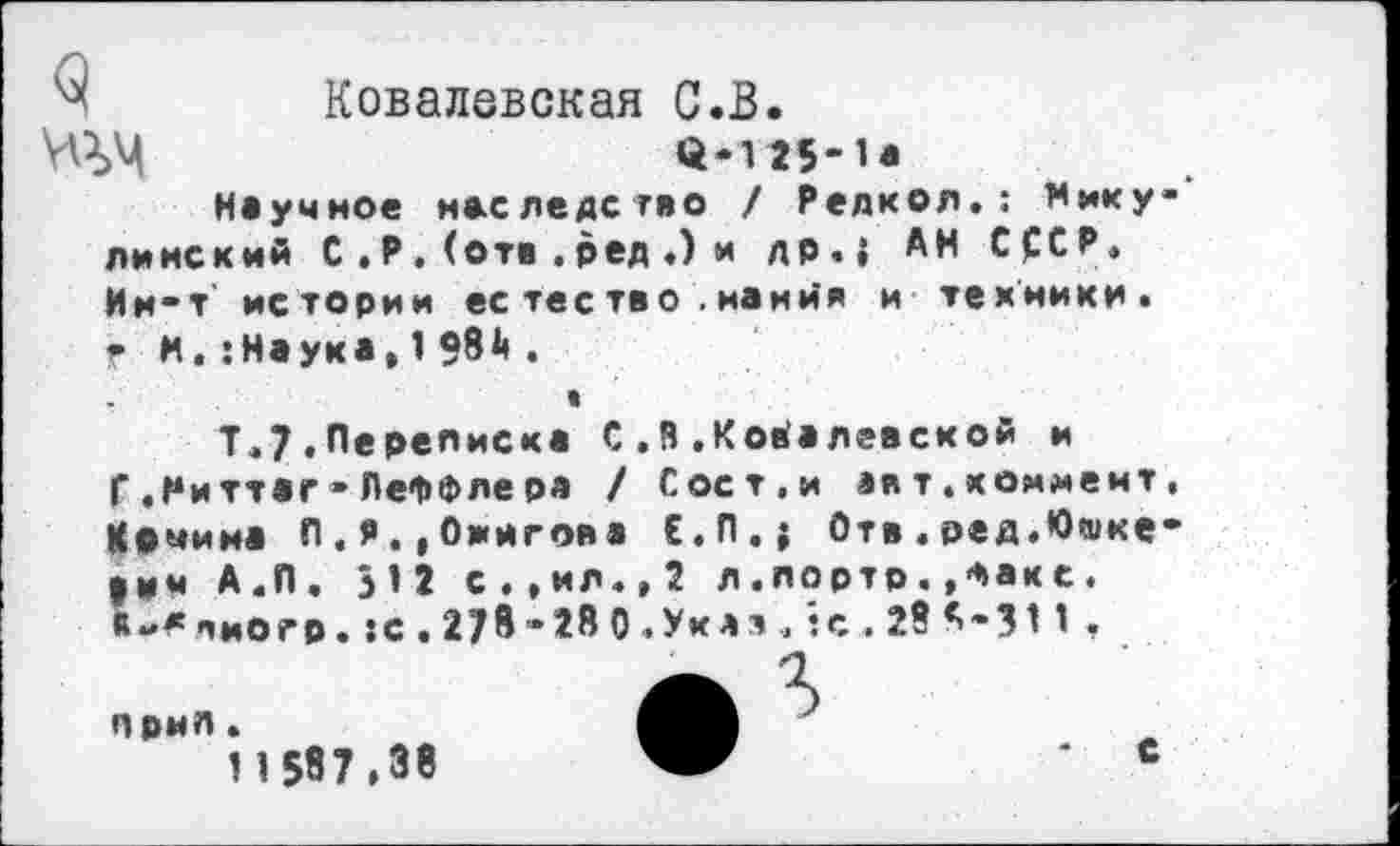 ﻿'Х Ковалевская С.В.
(1-125-1*
Научное наследство / Релкол.: Нику-' линский С . Р . (отв . ред .) и др.{ АН СССР. Ии-т истории ес тество .нанйя и техники. ? и.:Наука,198й.
«
Т.7.Переписка С ,й .Ковалевской и
Г .Ниттаг-ЛеФФлера / Сост.и авт.коммент, Комина П.Я.,Оингова Е.П.; Отв.ред.Юшке-|Им А.П. 312 с.,ил.,2 л.лортр.»Факс. «-*лиогр. :с.278»28 0 .Уклт , *?с.28*-311 ,
прмл.
1 1 587,38
г